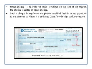  Order cheque – The word ‘or order’ is written on the face of the cheque,
the cheque is called an order cheque.
 Such a cheque is payable to the person specified their in as the payee, or
to any one else to whom it is endorsed (transferred), sign back on cheque.
6
 