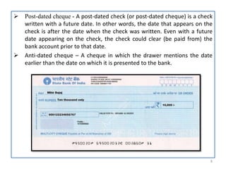  Post-dated cheque - A post-dated check (or post-dated cheque) is a check
written with a future date. In other words, the date that appears on the
check is after the date when the check was written. Even with a future
date appearing on the check, the check could clear (be paid from) the
bank account prior to that date.
 Anti-dated cheque – A cheque in which the drawer mentions the date
earlier than the date on which it is presented to the bank.
8
 