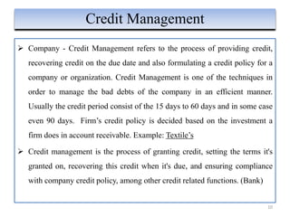 Company - Credit Management refers to the process of providing credit,
recovering credit on the due date and also formulating a credit policy for a
company or organization. Credit Management is one of the techniques in
order to manage the bad debts of the company in an efficient manner.
Usually the credit period consist of the 15 days to 60 days and in some case
even 90 days. Firm’s credit policy is decided based on the investment a
firm does in account receivable. Example: Textile’s
 Credit management is the process of granting credit, setting the terms it's
granted on, recovering this credit when it's due, and ensuring compliance
with company credit policy, among other credit related functions. (Bank)
10
Credit Management
 