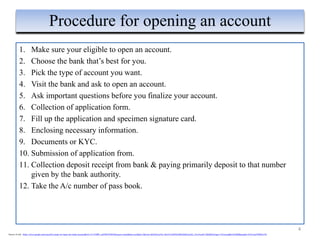 1. Make sure your eligible to open an account.
2. Choose the bank that’s best for you.
3. Pick the type of account you want.
4. Visit the bank and ask to open an account.
5. Ask important questions before you finalize your account.
6. Collection of application form.
7. Fill up the application and specimen signature card.
8. Enclosing necessary information.
9. Documents or KYC.
10. Submission of application from.
11. Collection deposit receipt from bank & paying primarily deposit to that number
given by the bank authority.
12. Take the A/c number of pass book.
4
Procedure for opening an account
Source of info : https://www.google.com/search?q=steps+to+open+an+bank+account&rlz=1C1CHBF_enIN887IN887&source=lnms&tbm=isch&sa=X&ved=2ahUKEwjNw-Xto5ToAhWIeX0KHaSKApAQ_AUoAnoECA0QBA#imgrc=TCinvmgRhoAEBM&imgdii=JX3Comf7MfOw1M
 