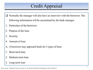  Normally the manager will also have an interview with the borrower. The
following information will be ascertained by the bank manager.
1. Particulars of the borrower
2. Purpose of the loan
3. Security
4. Amount of loan
A. A borrower may approach bank for 3 types of loan:
1. Short-term loan
2. Medium-term loan
3. Long-term loan
8
Credit Appraisal
Source of info : Banking & Financial systems by ‘Dr.Nirmala Prasad & K.Chandrasdass J.Part-B’ PgNo 98
 