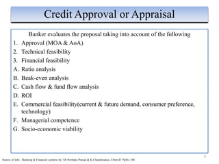 Banker evaluates the proposal taking into account of the following
1. Approval (MOA & AoA)
2. Technical feasibility
3. Financial feasibility
A. Ratio analysis
B. Beak-even analysis
C. Cash flow & fund flow analysis
D. ROI
E. Commercial feasibility(current & future demand, consumer preference,
technology)
F. Managerial competence
G. Socio-economic viability
9
Credit Approval or Appraisal
Source of info : Banking & Financial systems by ‘Dr.Nirmala Prasad & K.Chandrasdass J.Part-B’ PgNo 100
 