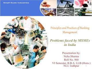 Principles and Practices of Banking
Management
Problems faced by MSMEs
in India
Presentation by:
Neha Sharma
Roll No. 960
VI Semester, B.B.A. LLB (Hons.)
NLU Jodhpur 1
 