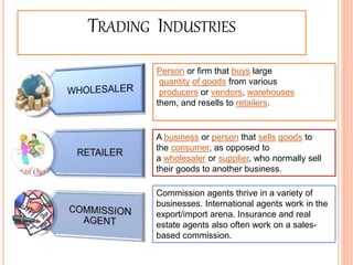 TRADING INDUSTRIES
Person or firm that buys large
quantity of goods from various
producers or vendors, warehouses
them, and resells to retailers.
A business or person that sells goods to
the consumer, as opposed to
a wholesaler or supplier, who normally sell
their goods to another business.
Commission agents thrive in a variety of
businesses. International agents work in the
export/import arena. Insurance and real
estate agents also often work on a sales-
based commission. 10
 