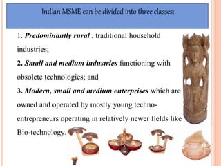 1. Predominantly rural , traditional household
industries;
2. Small and medium industries functioning with
obsolete technologies; and
3. Modern, small and medium enterprises which are
owned and operated by mostly young techno-
entrepreneurs operating in relatively newer fields like
Bio-technology.
Indian MSME can be divided into three classes:
12
 