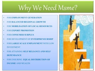 • FOR EMPLOYMENT GENERATION
• FOR BALANCED REGIONAL GROWTH
• FOR MOBILISATION OF LOCAL RESOURCES
• FOR EXPORT PROMOTION
• FOR CONSUMER SURPLUS
• FOR DEVELOPMENT OF ENTERPRENEURSHIP
• FOR LARGE SCALE EMPLOYMENT WITH LOW
INVESTMENT
• FOR ATTAINING SELF RELIANCE AND SELF
DEPENDANCE
• FOR ENSURING EQUAL DISTRIBUTION OF
INCOME AND WEALTH
Why We Need Msme?
13
 