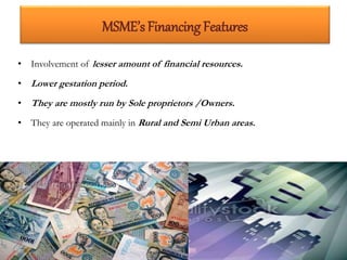 MSME’s Financing Features
• Involvement of lesser amount of financial resources.
• Lower gestation period.
• They are mostly run by Sole proprietors /Owners.
• They are operated mainly in Rural and Semi Urban areas.
15
 