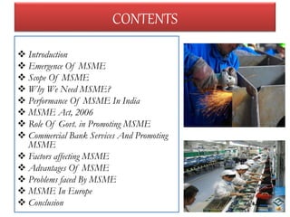  Introduction
 Emergence Of MSME
 Scope Of MSME
 Why We Need MSME?
 Performance Of MSME In India
 MSME Act, 2006
 Role Of Govt. in Promoting MSME
 Commercial Bank Services And Promoting
MSME
 Factors affecting MSME
 Advantages Of MSME
 Problems faced By MSME
 MSME In Europe
 Conclusion
CONTENTS
2
 