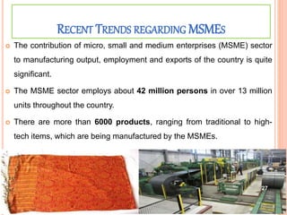 RECENT TRENDS REGARDING MSMES
 The contribution of micro, small and medium enterprises (MSME) sector
to manufacturing output, employment and exports of the country is quite
significant.
 The MSME sector employs about 42 million persons in over 13 million
units throughout the country.
 There are more than 6000 products, ranging from traditional to high-
tech items, which are being manufactured by the MSMEs.
27
 