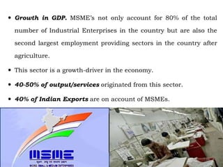  Growth in GDP. MSME’s not only account for 80% of the total
number of Industrial Enterprises in the country but are also the
second largest employment providing sectors in the country after
agriculture.
 This sector is a growth-driver in the economy.
 40-50% of output/services originated from this sector.
 40% of Indian Exports are on account of MSMEs.
28
 