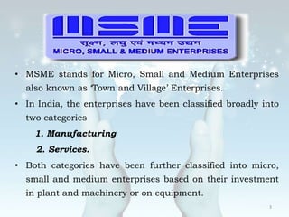 • MSME stands for Micro, Small and Medium Enterprises
also known as ‘Town and Village’ Enterprises.
• In India, the enterprises have been classified broadly into
two categories
1. Manufacturing
2. Services.
• Both categories have been further classified into micro,
small and medium enterprises based on their investment
in plant and machinery or on equipment.
3
 