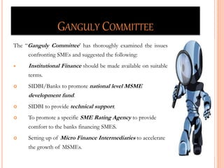 GANGULY COMMITTEE
The “Ganguly Committee’ has thoroughly examined the issues
confronting SMEs and suggested the following:
 Institutional Finance should be made available on suitable
terms.
 SIDBI/Banks to promote national level MSME
development fund.
 SIDBI to provide technical support.
 To promote a specific SME Rating Agency to provide
comfort to the banks financing SMES.
 Setting up of Micro Finance Intermediaries to accelerate
the growth of MSMEs. 33
 