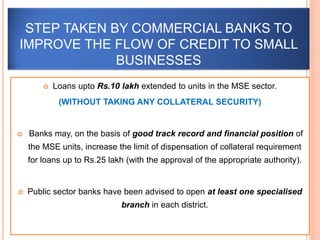  Loans upto Rs.10 lakh extended to units in the MSE sector.
(WITHOUT TAKING ANY COLLATERAL SECURITY)
 Banks may, on the basis of good track record and financial position of
the MSE units, increase the limit of dispensation of collateral requirement
for loans up to Rs.25 lakh (with the approval of the appropriate authority).
 Public sector banks have been advised to open at least one specialised
branch in each district.
STEP TAKEN BY COMMERCIAL BANKS TO
IMPROVE THE FLOW OF CREDIT TO SMALL
BUSINESSES
 