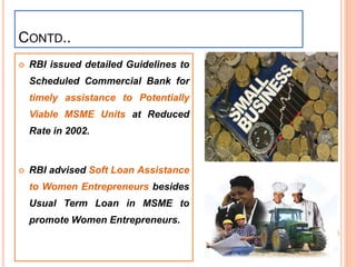  RBI issued detailed Guidelines to
Scheduled Commercial Bank for
timely assistance to Potentially
Viable MSME Units at Reduced
Rate in 2002.
 RBI advised Soft Loan Assistance
to Women Entrepreneurs besides
Usual Term Loan in MSME to
promote Women Entrepreneurs.
CONTD..
37
 