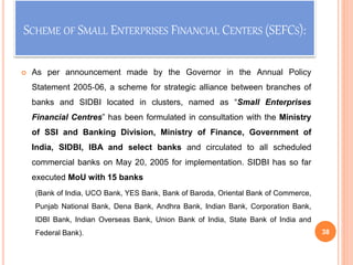 SCHEME OF SMALL ENTERPRISES FINANCIAL CENTERS (SEFCS):
 As per announcement made by the Governor in the Annual Policy
Statement 2005‐06, a scheme for strategic alliance between branches of
banks and SIDBI located in clusters, named as “Small Enterprises
Financial Centres” has been formulated in consultation with the Ministry
of SSI and Banking Division, Ministry of Finance, Government of
India, SIDBI, IBA and select banks and circulated to all scheduled
commercial banks on May 20, 2005 for implementation. SIDBI has so far
executed MoU with 15 banks
(Bank of India, UCO Bank, YES Bank, Bank of Baroda, Oriental Bank of Commerce,
Punjab National Bank, Dena Bank, Andhra Bank, Indian Bank, Corporation Bank,
IDBI Bank, Indian Overseas Bank, Union Bank of India, State Bank of India and
Federal Bank). 38
 