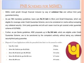 PNB SCHEMES FOR MSME’S
 MSEs credit growth through financial inclusion by way of collateral free and without third party
guarantee lending
 As per RBI mandatory guidelines, loans upto Rs.10 lakh to Micro and Small Enterprises, which are
eligible for coverage under Credit Guarantee Scheme, are to be considered on merits without accepting
any collateral security / third party guarantee and all such cases must be got covered under guarantee
scheme of CGTMSE.
 Further, as per Banks guidelines, MSE proposals up to Rs.100 lakh, which are eligible under Credit
Guarantee Scheme, are to be sanctioned by the competent authority without taking any collateral
security/third party guarantee.
 Disposal of Loan Applications within the prescribed time limit is to be ensured as under:
1. Upto Rs. 2 lakh 2 Weeks
2. Above Rs.2 lakh & upto Rs.50 lakh 4 weeks
3. Above Rs.50 lakh & upto Rs.100 lakh 5-6 weeks
4. Above Rs.100 lakh & upto Rs.100 crore 6-7 weeks
5. Above Rs.100 crore 8-9 weeks
39
 