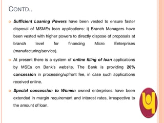 CONTD..
 Sufficient Loaning Powers have been vested to ensure faster
disposal of MSMEs loan applications: i) Branch Managers have
been vested with higher powers to directly dispose of proposals at
branch level for financing Micro Enterprises
(manufacturing/service).
 At present there is a system of online filing of loan applications
by MSEs on Bank’s website. The Bank is providing 20%
concession in processing/upfront fee, in case such applications
received online.
 Special concession to Women owned enterprises have been
extended in margin requirement and interest rates, irrespective to
the amount of loan. 40
 