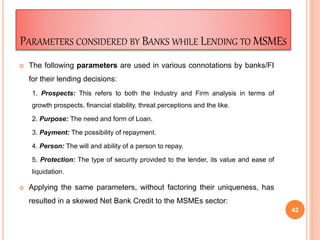 PARAMETERS CONSIDERED BY BANKS WHILE LENDING TO MSMES
 The following parameters are used in various connotations by banks/FI
for their lending decisions:
1. Prospects: This refers to both the Industry and Firm analysis in terms of
growth prospects, financial stability, threat perceptions and the like.
2. Purpose: The need and form of Loan.
3. Payment: The possibility of repayment.
4. Person: The will and ability of a person to repay.
5. Protection: The type of security provided to the lender, its value and ease of
liquidation.
 Applying the same parameters, without factoring their uniqueness, has
resulted in a skewed Net Bank Credit to the MSMEs sector:
42
 