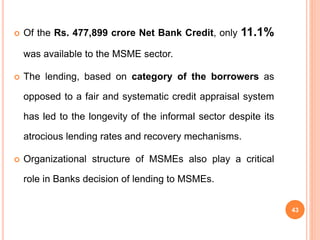 Of the Rs. 477,899 crore Net Bank Credit, only 11.1%
was available to the MSME sector.
 The lending, based on category of the borrowers as
opposed to a fair and systematic credit appraisal system
has led to the longevity of the informal sector despite its
atrocious lending rates and recovery mechanisms.
 Organizational structure of MSMEs also play a critical
role in Banks decision of lending to MSMEs.
43
 