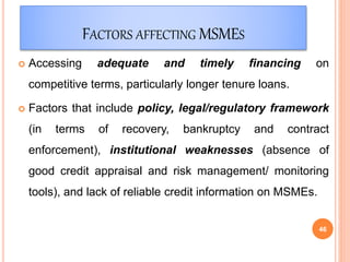 FACTORS AFFECTING MSMES
 Accessing adequate and timely financing on
competitive terms, particularly longer tenure loans.
 Factors that include policy, legal/regulatory framework
(in terms of recovery, bankruptcy and contract
enforcement), institutional weaknesses (absence of
good credit appraisal and risk management/ monitoring
tools), and lack of reliable credit information on MSMEs.
46
 