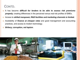 CONTD.
 It has become difficult for lenders to be able to assess risk premiums
properly, creating differences in the perceived versus real risk profiles of SMEs.
 Access to skilled manpower, R&D facilities and marketing channels is limited.
 Availability of finance at cheaper rates and good management and accounting
practices, and access to modern technology.
 Bribery, corruption, red tapism.
47
 