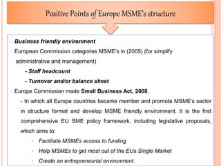 53
Positive Points of Europe MSME’s structure
o Business friendly environment
o European Commission categories MSME’s in (2005) (for simplify
administrative and management)
- Staff headcount
- Turnover and/or balance sheet
o Europe Commission made Small Business Act, 2008.
- In which all Europe countries became member and promote MSME’s sector
in structure format and develop MSME friendly environment. It is the first
comprehensive EU SME policy framework, including legislative proposals,
which aims to:
• Facilitate MSMEs access to funding
• Help MSMEs to get most out of the EUs Single Market
• Create an entrepreneurial environment.
 