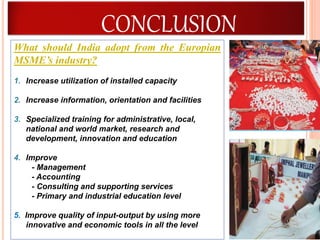 58
What should India adopt from the Europian
MSME’s industry?
1. Increase utilization of installed capacity
2. Increase information, orientation and facilities
3. Specialized training for administrative, local,
national and world market, research and
development, innovation and education
4. Improve
- Management
- Accounting
- Consulting and supporting services
- Primary and industrial education level
5. Improve quality of input-output by using more
innovative and economic tools in all the level
CONCLUSION
 
