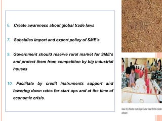 59
6. Create awareness about global trade laws
7. Subsidies import and export policy of SME’s
9. Government should reserve rural market for SME’s
and protect them from competition by big industrial
houses
10. Facilitate by credit instruments support and
lowering down rates for start ups and at the time of
economic crisis.
 