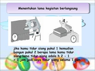 Menentukan lama kegiatan berlangsung Pernahkah kamu menghitung berapa lama kamu tidur siang, ayo kita menghitungnya jika kamu tidur siang pukul 1 kemudian bangun pukul 2  berapa lama kamu tidur siang  lama tidur siang adala h 2 - 1 = 1 jam jadi saya tidur siang selama 1 jam 