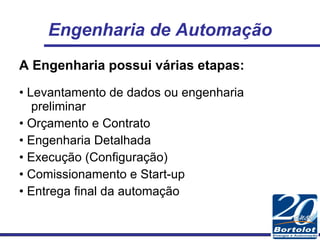 Engenharia de Automação A Engenharia possui várias etapas: •  Levantamento de dados ou engenharia preliminar •  Orçamento e Contrato •  Engenharia Detalhada •  Execução (Configuração) •  Comissionamento e Start-up •  Entrega final da automação 