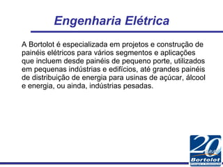 Engenharia Elétrica A Bortolot é especializada em projetos e construção de painéis elétricos para vários segmentos e aplicações que incluem desde painéis de pequeno porte, utilizados em pequenas indústrias e edifícios, até grandes painéis de distribuição de energia para usinas de açúcar, álcool e energia, ou ainda, indústrias pesadas. 