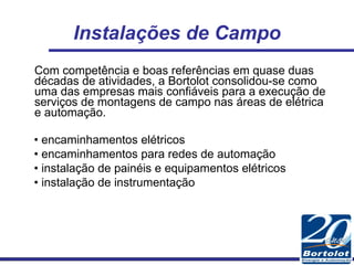 Instalações de Campo Com competência e boas referências em quase duas décadas de atividades, a Bortolot consolidou-se como uma das empresas mais confiáveis para a execução de serviços de montagens de campo nas áreas de elétrica e automação. •  encaminhamentos elétricos •  encaminhamentos para redes de automação •  instalação de painéis e equipamentos elétricos •  instalação de instrumentação 
