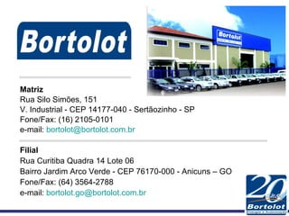 Matriz Rua Silo Simões, 151  V. Industrial - CEP 14177-040 - Sertãozinho - SP Fone/Fax: (16) 2105-0101  e-mail:  [email_address] Filial Rua Curitiba Quadra 14 Lote 06 Bairro Jardim Arco Verde - CEP 76170-000 - Anicuns – GO Fone/Fax: (64) 3564-2788 e-mail:  [email_address] 