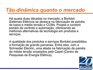 Tão dinâmica quanto o mercado Há quase duas décadas no mercado, a Bortolot Sistemas Elétricos se destaca na fabricação de painéis de baixa e média tensão e CCMs. Projeta e constrói painéis de controle e automação, oferecendo as melhores alternativas de tecnologia em produtos e serviços. A qualidade dos produtos e serviços Bortolot possibilitou a formação de grande parcerias. Entre elas, com a Schneider Electric, uma aliada na fabricação de painéis de média tensão ensaiados pelo Cepel (Centro de Pesquisas de Energia Elétrica). 