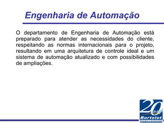 Engenharia de Automação O departamento de Engenharia de Automação está preparado para atender as necessidades do cliente, respeitando as normas internacionais para o projeto, resultando em uma arquitetura de controle ideal e um sistema de automação atualizado e com possibilidades de ampliações. 