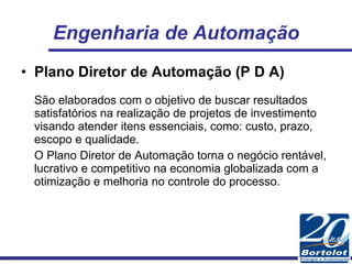 Engenharia de Automação Plano Diretor de Automação (P D A) São elaborados com o objetivo de buscar resultados satisfatórios na realização de projetos de investimento visando atender itens essenciais, como: custo, prazo, escopo e qualidade. O Plano Diretor de Automação torna o negócio rentável, lucrativo e competitivo na economia globalizada com a otimização e melhoria no controle do processo. 
