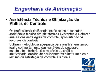 Engenharia de Automação Assistência Técnica e Otimização de Malhas de Controle Os profissionais da Bortolot estão aptos a executar assistência técnica em plataformas existentes e elaborar análise das estratégias de controle, aproveitando os recursos disponíveis. Utilizam metodologia adequada para analisar em tempo real o comportamento das variáveis do processo, estudos de interferências mecânicas, análise multivariada, análise de equipamentos e instrumentos e revisão da estratégia de controle e sintonia. 