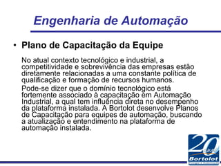Engenharia de Automação Plano de Capacitação da Equipe No atual contexto tecnológico e industrial, a competitividade e sobrevivência das empresas estão diretamente relacionadas a uma constante política de qualificação e formação de recursos humanos.  Pode-se dizer que o domínio tecnológico está fortemente associado à capacitação em Automação Industrial, a qual tem influência direta no desempenho da plataforma instalada. A Bortolot desenvolve Planos de Capacitação para equipes de automação, buscando a atualização e entendimento na plataforma de automação instalada. 