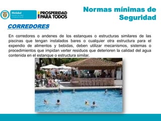 Normas mínimas de
Seguridad
CORREDORES
En corredores o andenes de los estanques o estructuras similares de las
piscinas que tengan instalados bares o cualquier otra estructura para el
expendio de alimentos y bebidas, deben utilizar mecanismos, sistemas o
procedimientos que impidan verter residuos que deterioren la calidad del agua
contenida en el estanque o estructura similar.

 