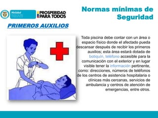 Normas mínimas de
Seguridad
PRIMEROS AUXILIOS
Toda piscina debe contar con un área o
espacio físico donde el afectado pueda
descansar después de recibir los primeros
auxilios; esta área estará dotada de
botiquín, teléfono accesible para la
comunicación con el exterior y en lugar
visible tener la información pertinente,
como: direcciones, números de teléfonos
de los centros de asistencia hospitalaria o
clínicas más cercanas, servicios de
ambulancia y centros de atención de
emergencias, entre otros.

 
