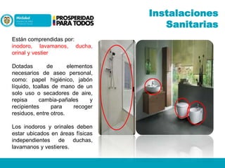 Instalaciones
Sanitarias
Están comprendidas por:
inodoro, lavamanos, ducha,
orinal y vestier
Dotadas
de
elementos
necesarios de aseo personal,
como: papel higiénico, jabón
líquido, toallas de mano de un
solo uso o secadores de aire,
repisa
cambia-pañales
y
recipientes
para
recoger
residuos, entre otros.
Los inodoros y orinales deben
estar ubicados en áreas físicas
independientes de duchas,
lavamanos y vestieres.

 