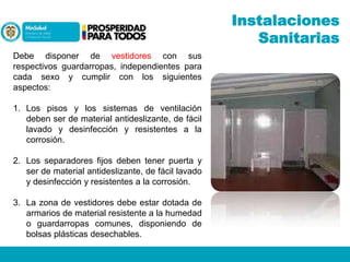 Instalaciones
Sanitarias
Debe disponer de vestidores con sus
respectivos guardarropas, independientes para
cada sexo y cumplir con los siguientes
aspectos:
1. Los pisos y los sistemas de ventilación
deben ser de material antideslizante, de fácil
lavado y desinfección y resistentes a la
corrosión.
2. Los separadores fijos deben tener puerta y
ser de material antideslizante, de fácil lavado
y desinfección y resistentes a la corrosión.
3. La zona de vestidores debe estar dotada de
armarios de material resistente a la humedad
o guardarropas comunes, disponiendo de
bolsas plásticas desechables.

 