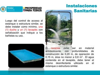 Instalaciones
Sanitarias
Luego del control de acceso al
estanque o estructura similar, se
debe instalar como mínimo, una
(1) ducha y un (1) lavapiés con
señalización que indique a los
bañistas su uso.

El lavapiés debe ser en material
antideslizante, con profundidades de
construcción de 0,20 m, de operación de
0,15 m, área no menor a 0,8 m2 . El agua
contenida en el lavapiés, debe tener el
mismo desinfectante utilizado en el
estanque o estructura similar.

 