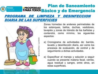 Plan de Saneamiento
Básico y de Emergencia
PROGRAMA DE LIMPIEZA Y DESINFECCION
DIARIA DE LAS SUPERFICIES
Zonas húmedas de andenes perimetrales de
los estanques, baños, duchas, vestidores,
lavapiés y zonas de tránsito de los bañistas y
contendrá, como mínimo, los siguientes
aspectos:
a) Cronograma de actividades de: barrido,
lavado y desinfección diario, así como los
procesos de evaluación, de control y de
seguimiento a dichas actividades.
a) Especificar el manejo y solución a seguir
cuando se presente materia fecal, vómito,
agua residual y sangre, entre otros, en
estas superficies.

 