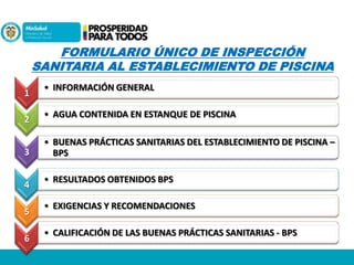 FORMULARIO ÚNICO DE INSPECCIÓN
SANITARIA AL ESTABLECIMIENTO DE PISCINA
1
2
3
4
5
6

• INFORMACIÓN GENERAL
• AGUA CONTENIDA EN ESTANQUE DE PISCINA
• BUENAS PRÁCTICAS SANITARIAS DEL ESTABLECIMIENTO DE PISCINA –
BPS

• RESULTADOS OBTENIDOS BPS
• EXIGENCIAS Y RECOMENDACIONES

• CALIFICACIÓN DE LAS BUENAS PRÁCTICAS SANITARIAS - BPS

 