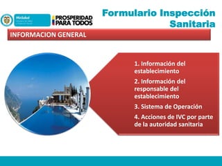 Formulario Inspección
Sanitaria
INFORMACION GENERAL

1. Información del
establecimiento
2. Información del
responsable del
establecimiento
3. Sistema de Operación
4. Acciones de IVC por parte
de la autoridad sanitaria

 