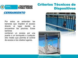 Criterios Técnicos de
Dispositivos
CERRAMIENTO
Por estos se entienden las
barreras que impiden el acceso
directo al lugar donde se
encuentran las piscinas. Estas
barreras
contienen un acceso por una
puerta o un torniquete o cualquier
otro medio que permita el control
de acceso a los citados lugares.

 