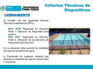 Criterios Técnicos de
Dispositivos
CERRAMIENTO
a) Cumplir con las siguientes Normas
Técnicas Colombianas (NTC):
NTC: 5776 “Seguridad en piscinas.
Parte 1: Barreras de Seguridad para
piscina”.
NTC: 5777 “Seguridad en Piscinas.
Parte 2: Ubicación de las Barreras de
Seguridad para piscinas”.
b) La ubicación debe permitir la visibilidad
del área de la lámina de agua;
c) Construido en cualquier material que
permita la visibilidad de adentro hacia fuera
y viceversa;

 