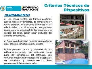 Criterios Técnicos de
Dispositivos
CERRAMIENTO
d) Las zonas verdes, de tránsito peatonal,
juegos infantiles y similares, de alimentación y
todas aquellas instalaciones diferentes a las
relacionadas con el estanque que generen
riesgo para la seguridad de los usuarios o la
calidad del agua, deben estar excluidas del
área del cerramiento.
e) Dotar con dispositivo de aislamiento a tierra
en el caso de cerramientos metálicos;
f) Las paredes, muros y ventanas de las
edificaciones pueden ser utilizadas como
parte del cerramiento del estanque. Las
ventanas deben estar dotadas de dispositivos
de autocierre y autobloqueo o bien
permanecer totalmente cerradas

 