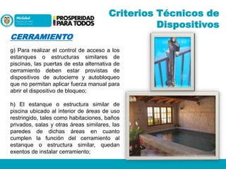 Criterios Técnicos de
Dispositivos
CERRAMIENTO
g) Para realizar el control de acceso a los
estanques o estructuras similares de
piscinas, las puertas de esta alternativa de
cerramiento deben estar provistas de
dispositivos de autocierre y autobloqueo
que no permitan aplicar fuerza manual para
abrir el dispositivo de bloqueo;
h) El estanque o estructura similar de
piscina ubicado al interior de áreas de uso
restringido, tales como habitaciones, baños
privados, salas y otras áreas similares, las
paredes de dichas áreas en cuanto
cumplen la función del cerramiento al
estanque o estructura similar, quedan
exentos de instalar cerramiento;

 